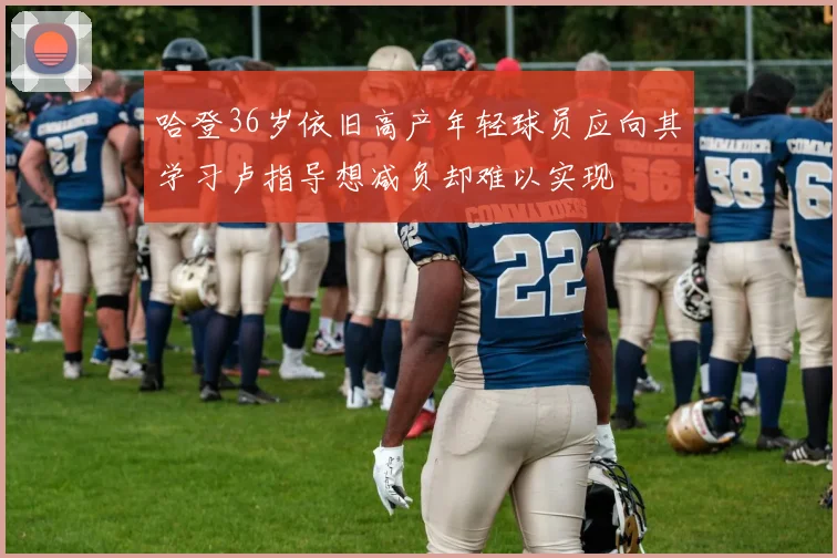 哈登36岁依旧高产年轻球员应向其学习卢指导想减负却难以实现