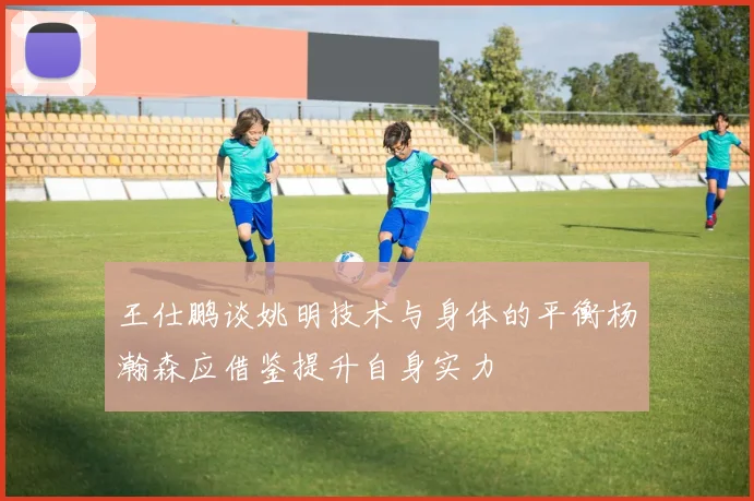 王仕鹏谈姚明技术与身体的平衡杨瀚森应借鉴提升自身实力
