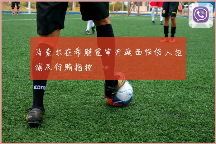 马奎尔在希腊重审开庭面临伤人拒捕及行贿指控