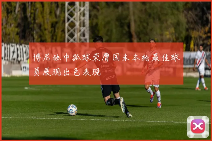 博尼独中孤球荣膺国米本轮最佳球员展现出色表现