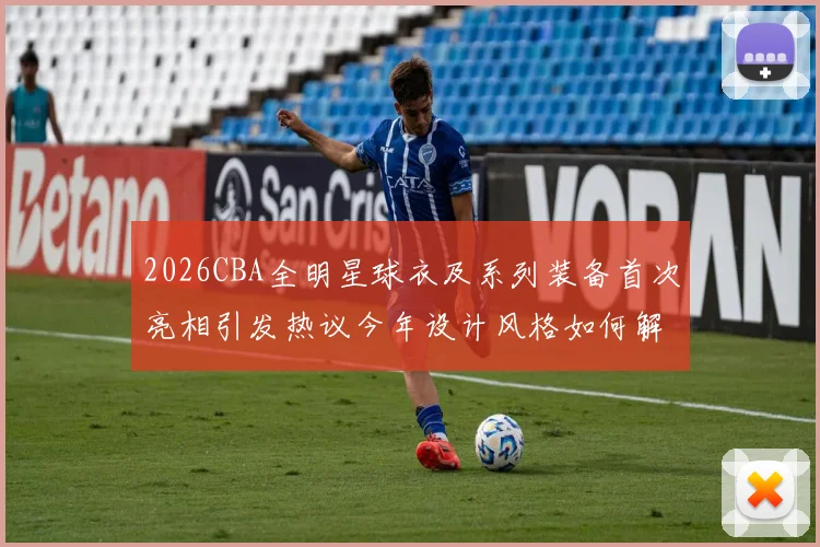 2026CBA全明星球衣及系列装备首次亮相引发热议今年设计风格如何解析