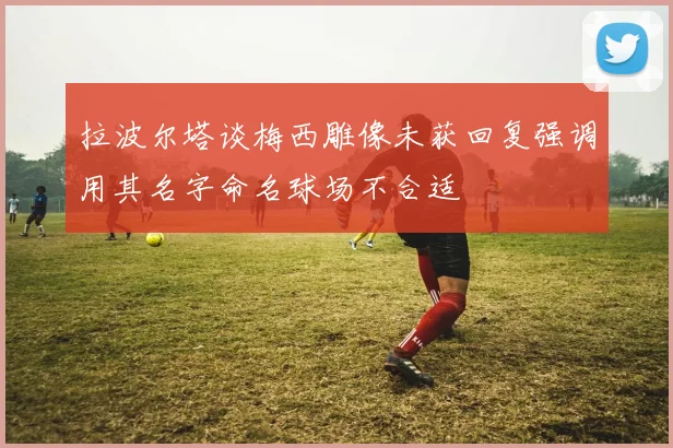 拉波尔塔谈梅西雕像未获回复强调用其名字命名球场不合适