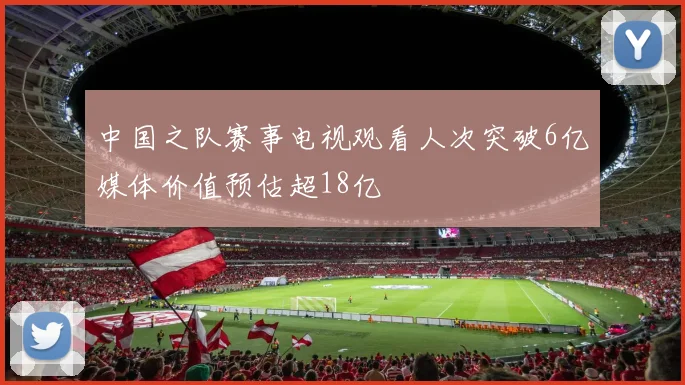 中国之队赛事电视观看人次突破6亿媒体价值预估超18亿