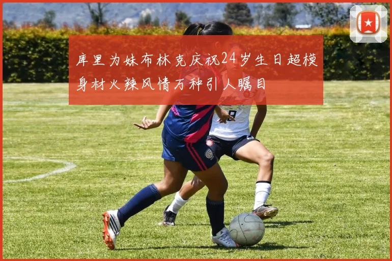 库里为妹布林克庆祝24岁生日超模身材火辣风情万种引人瞩目
