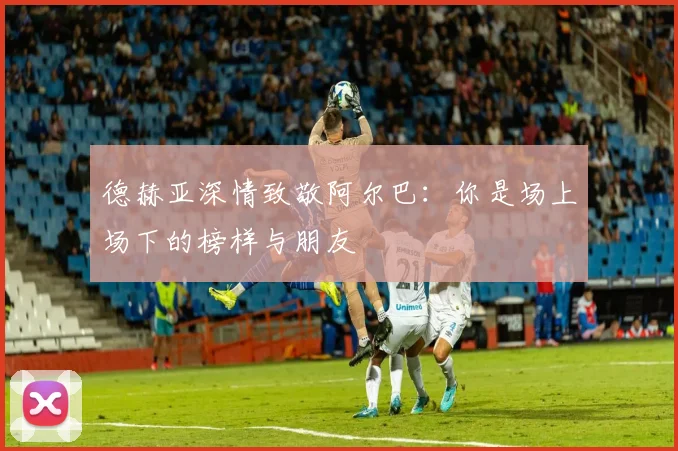 德赫亚深情致敬阿尔巴：你是场上场下的榜样与朋友
