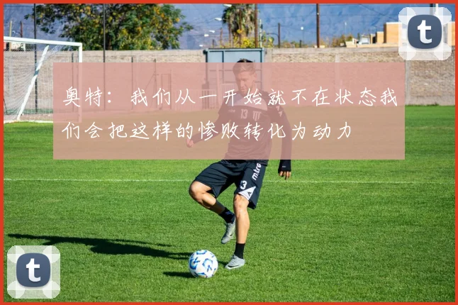 奥特：我们从一开始就不在状态我们会把这样的惨败转化为动力