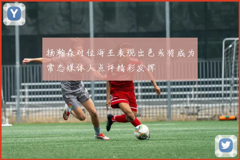杨瀚森对位海王表现出色或将成为常态媒体人点评精彩发挥
