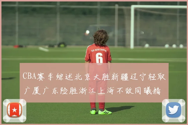 CBA赛季综述北京大胜新疆辽宁轻取广厦广东险胜浙江上海不敌同曦精彩回顾