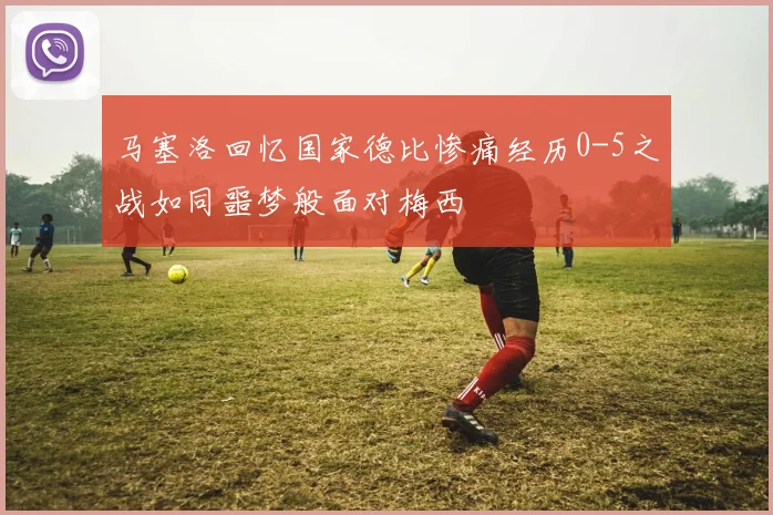 马塞洛回忆国家德比惨痛经历0-5之战如同噩梦般面对梅西