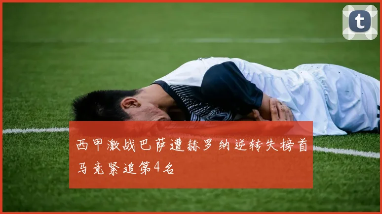 西甲激战巴萨遭赫罗纳逆转失榜首马竞紧追第4名